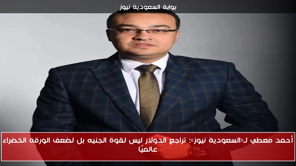 أحمد معطي لـ«السعودية نيوز»: تراجع الدولار ليس لقوة الجنيه بل لضعف الورقة الخضراء عالميًا