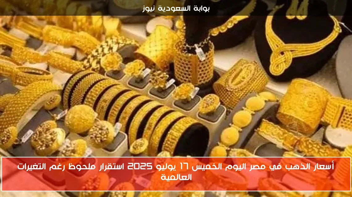 أسعار الذهب في مصر اليوم الخميس 17 يوليو 2025 استقرار ملحوظ رغم التغيرات العالمية