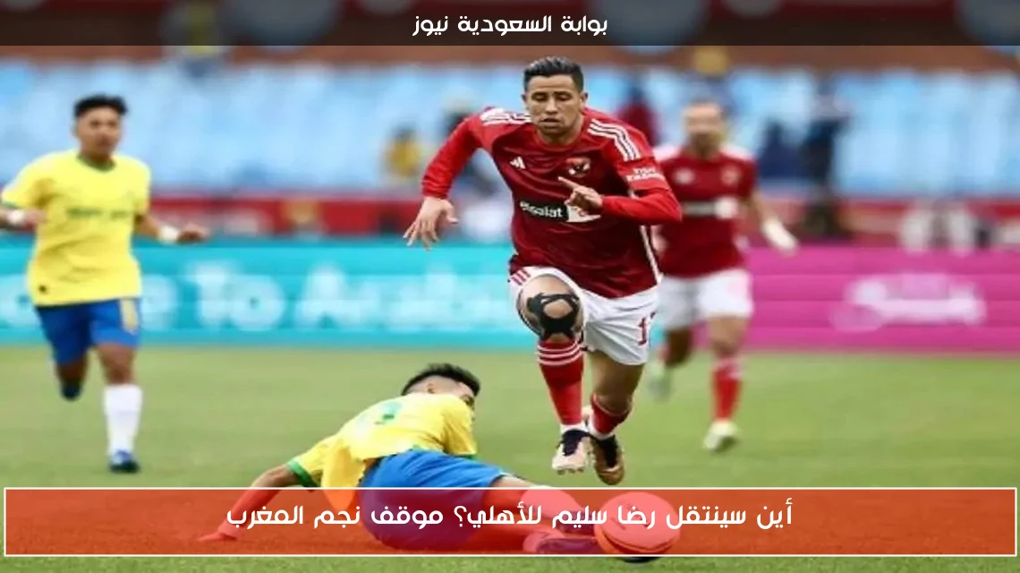 أين سينتقل رضا سليم للأهلي؟ موقف نجم المغرب