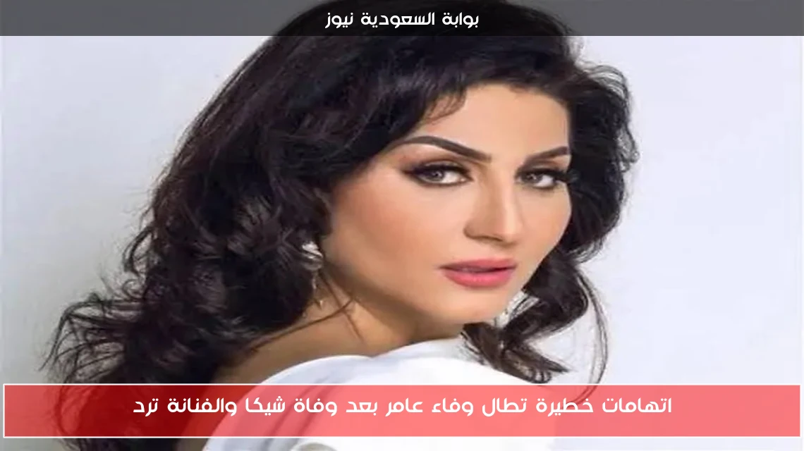 اتهامات خطيرة تطال وفاء عامر بعد وفاة شيكا والفنانة ترد
