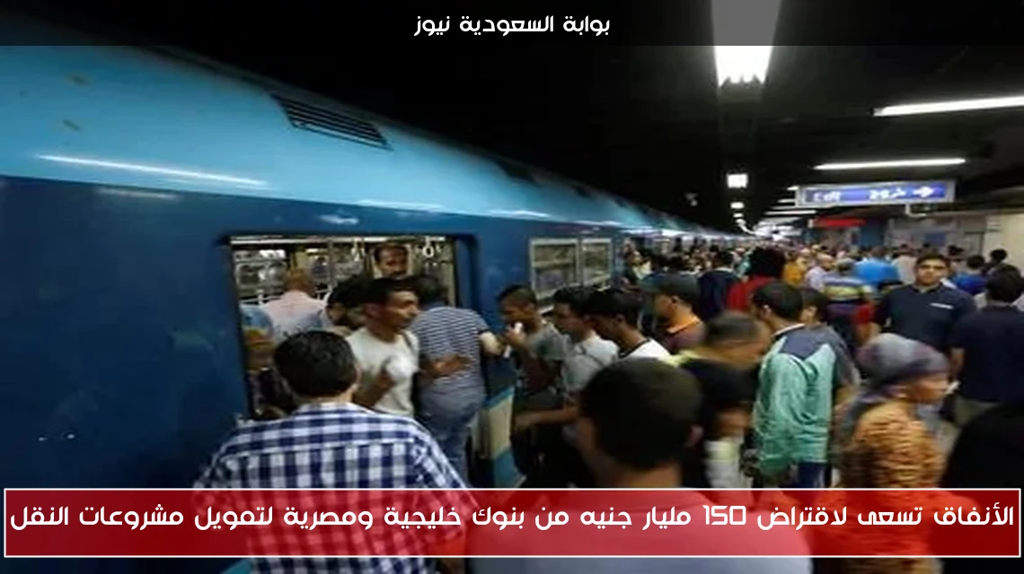 الأنفاق تسعى لاقتراض 150 مليار جنيه من بنوك خليجية ومصرية لتمويل مشروعات النقل