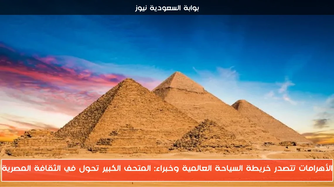الأهرامات تتصدر خريطة السياحة العالمية وخبراء: المتحف الكبير تحول في الثقافة المصرية