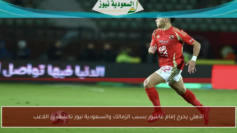 الأهلي يحرج إمام عاشور بسبب الزمالك والسعودية نيوز تكشف رد اللاعب