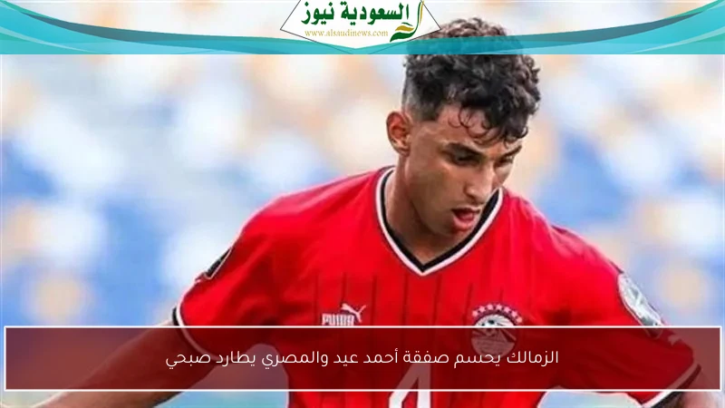 الزمالك يحسم صفقة أحمد عيد والمصري يطارد صبحي