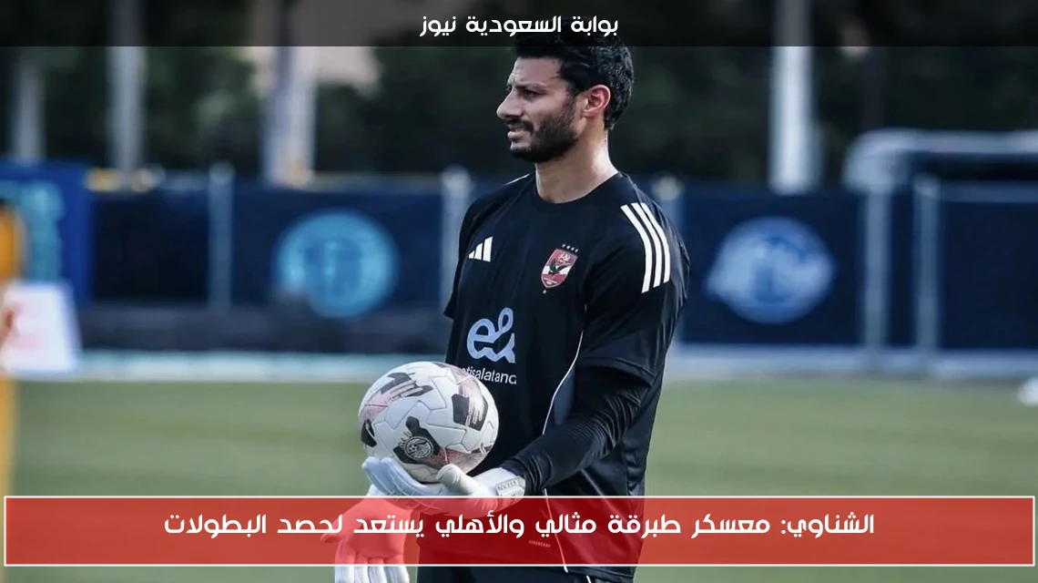 الشناوي: معسكر طبرقة مثالي والأهلي يستعد لحصد البطولات
