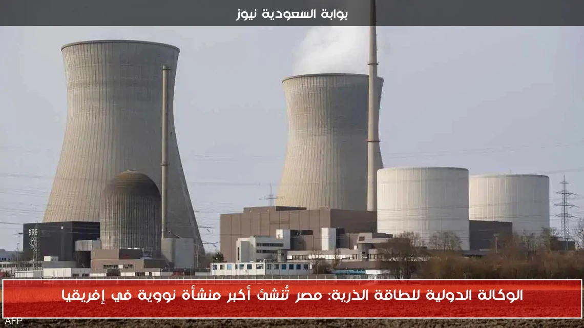 الوكالة الدولية للطاقة الذرية: مصر تُنشئ أكبر منشأة نووية في إفريقيا