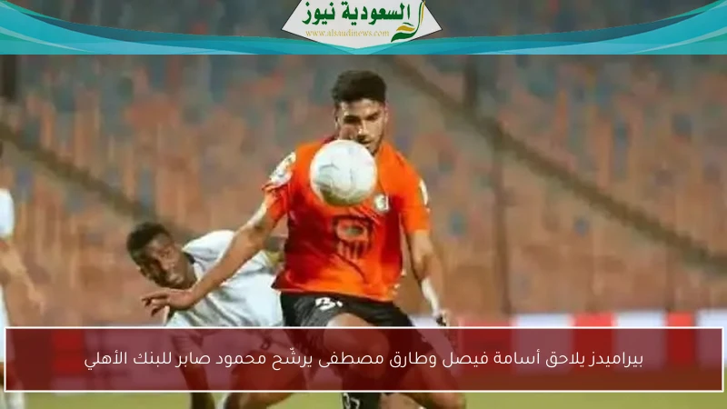 بيراميدز يلاحق أسامة فيصل وطارق مصطفى يرشّح محمود صابر للبنك الأهلي