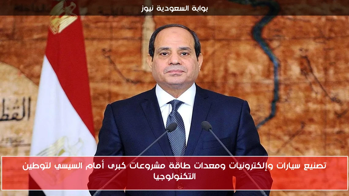 تصنيع سيارات وإلكترونيات ومعدات طاقة مشروعات كبرى أمام السيسي لتوطين التكنولوجيا