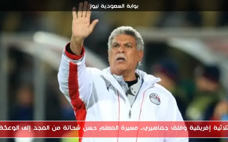 ثلاثية إفريقية وقلق جماهيري.. مسيرة المعلم حسن شحاتة من المجد إلى الوعكة