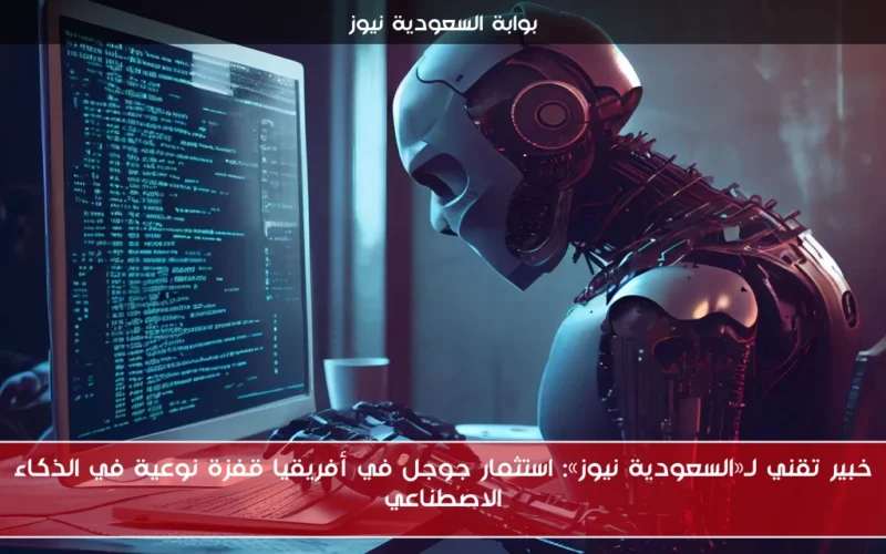 خبير تقني لـ«السعودية نيوز»: استثمار جوجل في أفريقيا قفزة نوعية في الذكاء الاصطناعي