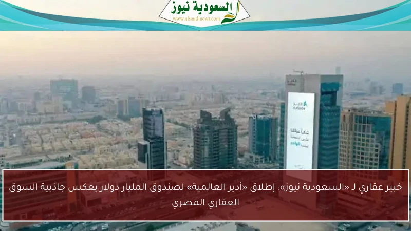خبير عقاري لـ «السعودية نيوز»: إطلاق «أدير العالمية» لصندوق المليار دولار يعكس جاذبية السوق العقاري المصري