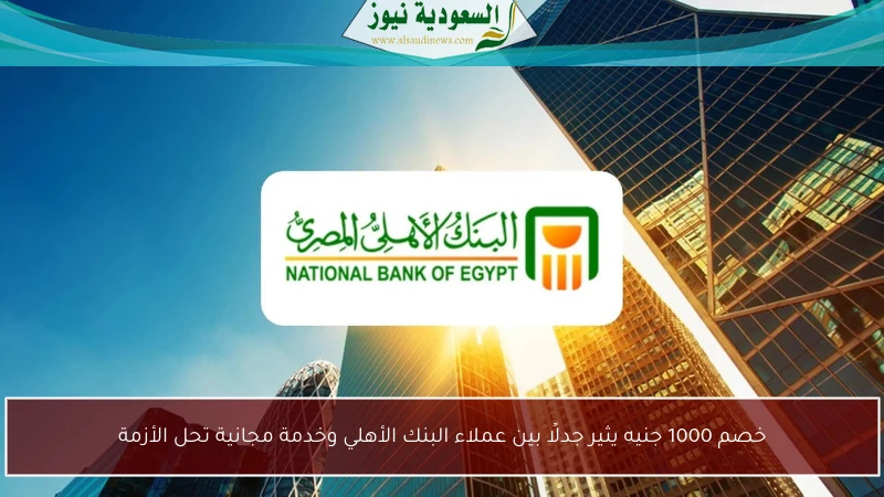 خصم 1000 جنيه يثير جدلًا بين عملاء البنك الأهلي وخدمة مجانية تحل الأزمة