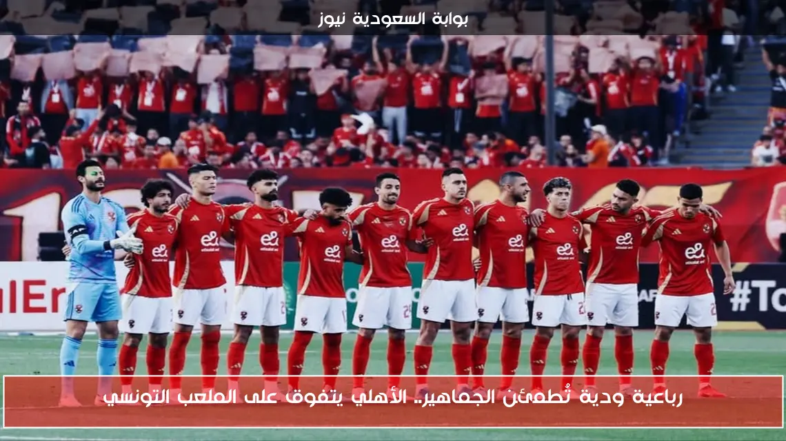 رباعية ودية تُطمئن الجماهير.. الأهلي يتفوق على الملعب التونسي