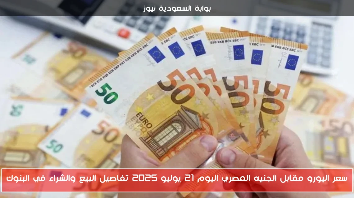 سعر اليورو مقابل الجنيه المصري اليوم 21 يوليو 2025 تفاصيل البيع والشراء في البنوك