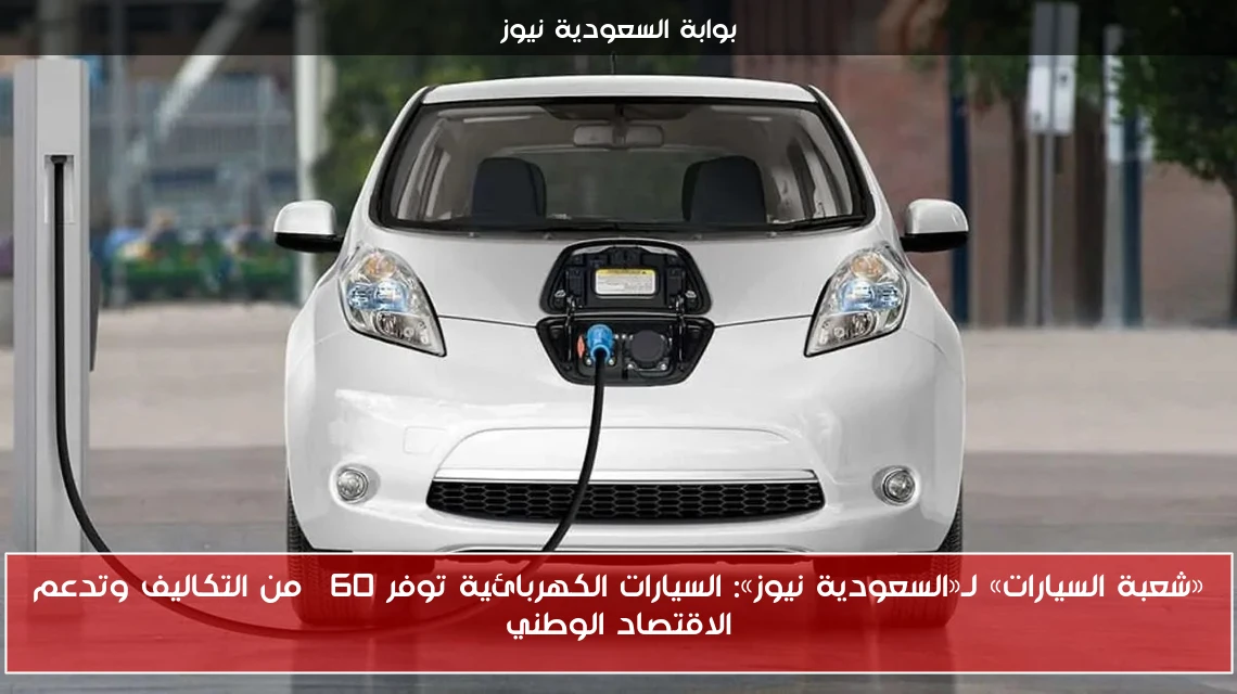 «شعبة السيارات» لـ«السعودية نيوز»: السيارات الكهربائية توفر 60% من التكاليف وتدعم الاقتصاد الوطني
