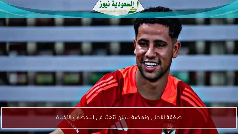 صفقة الأهلي ونهضة بركان تتعثر في اللحظات الأخيرة