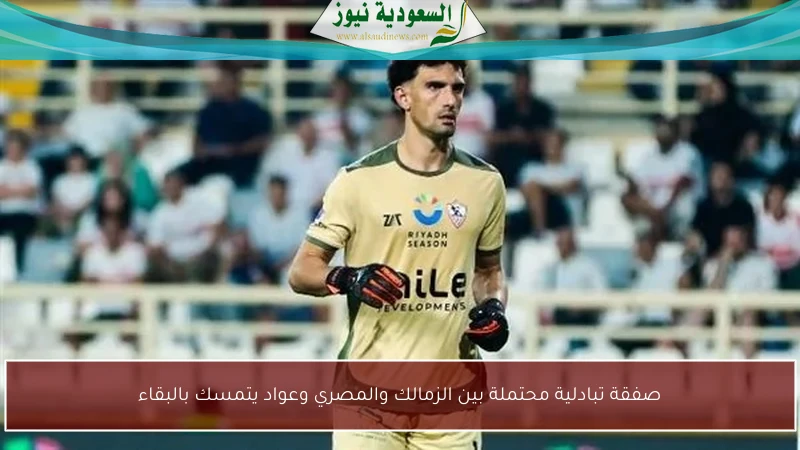 صفقة تبادلية محتملة بين الزمالك والمصري وعواد يتمسك بالبقاء