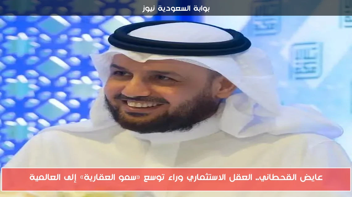 عايض القحطاني.. العقل الاستثماري وراء توسع «سمو العقارية» إلى العالمية