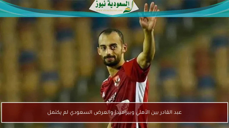 عبد القادر بين الأهلي وبيراميدز والعرض السعودي لم يكتمل