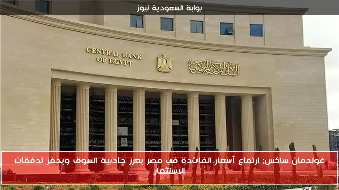 غولدمان ساكس: ارتفاع أسعار الفائدة في مصر يعزز جاذبية السوق ويحفز تدفقات الاستثمار