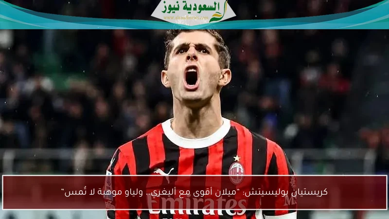 كريستيان بوليسيتش: “ميلان أقوى مع أليغري.. ولياو موهبة لا تُمس”
