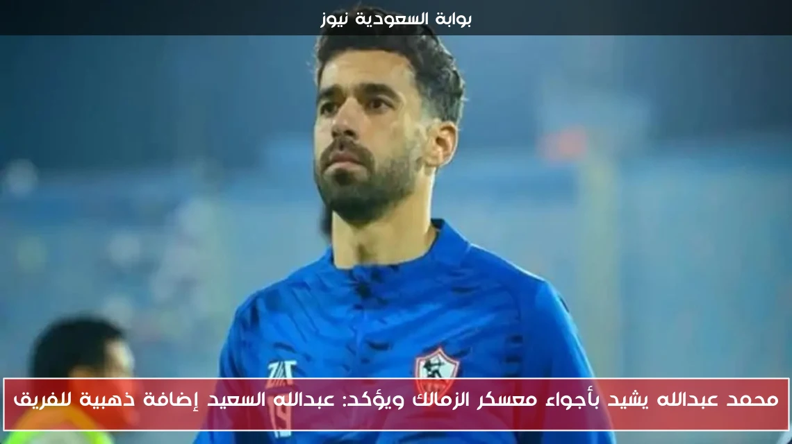 محمد عبدالله يشيد بأجواء معسكر الزمالك ويؤكد: عبدالله السعيد إضافة ذهبية للفريق