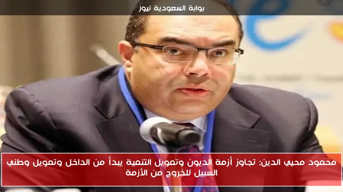 محمود محيي الدين: تجاوز أزمة الديون وتمويل التنمية يبدأ من الداخل وتمويل وطني السبيل للخروج من الأزمة