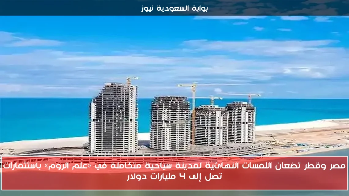 مصر وقطر تضعان اللمسات النهائية لمدينة سياحية متكاملة في «علم الروم» باستثمارات تصل إلى 4 مليارات دولار