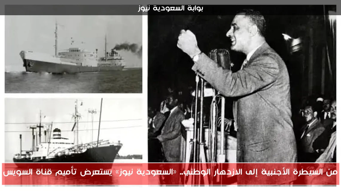 من السيطرة الأجنبية إلى الازدهار الوطني.. «السعودية نيوز» يستعرض تأميم قناة السويس