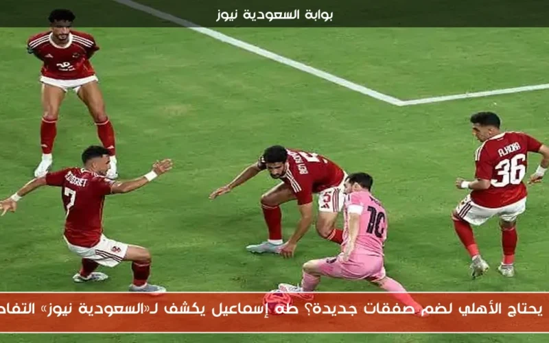 هل يحتاج الأهلي لضم صفقات جديدة؟ طه إسماعيل يكشف لـ«السعودية نيوز» التفاصيل