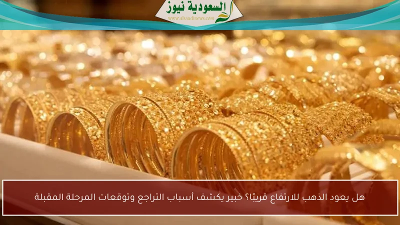 هل يعود الذهب للارتفاع قريبًا؟ خبير يكشف أسباب التراجع وتوقعات المرحلة المقبلة