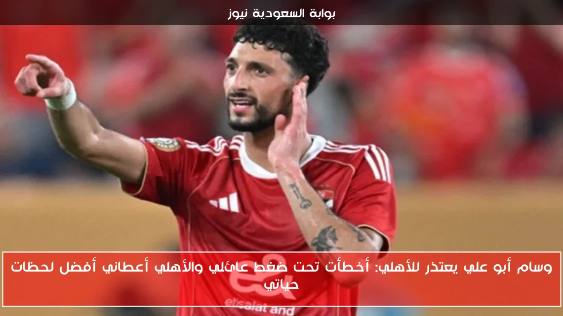 وسام أبو علي يعتذر للأهلي: أخطأت تحت ضغط عائلي والأهلي أعطاني أفضل لحظات حياتي