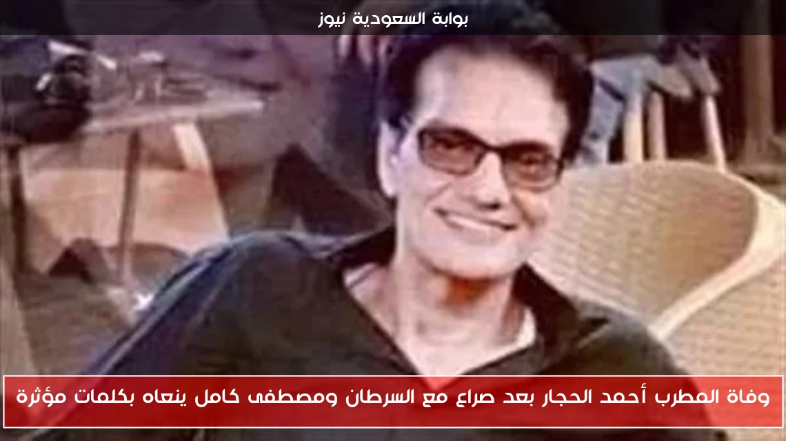 وفاة المطرب أحمد الحجار بعد صراع مع السرطان ومصطفى كامل ينعاه بكلمات مؤثرة