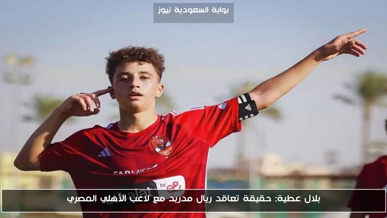 بلال عطية: حقيقة تعاقد ريال مدريد مع لاعب الأهلي المصري
