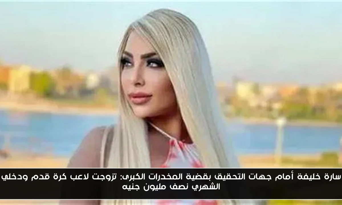 سارة خليفة أمام جهات التحقيق بقضية المخدرات الكبرى: تزوجت لاعب كرة قدم ودخلي الشهري نصف مليون جنيه