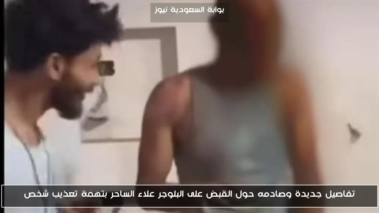 تفاصيل جديدة وصادمه حول القبض على البلوجر علاء الساحر بتهمة تعذيب شخص