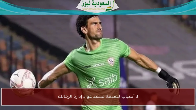 3 أسباب لصدمة محمد عواد إدارة الزمالك