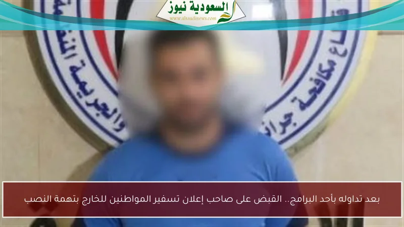 بعد تداوله بأحد البرامج.. القبض على صاحب إعلان تسفير المواطنين للخارج بتهمة النصب