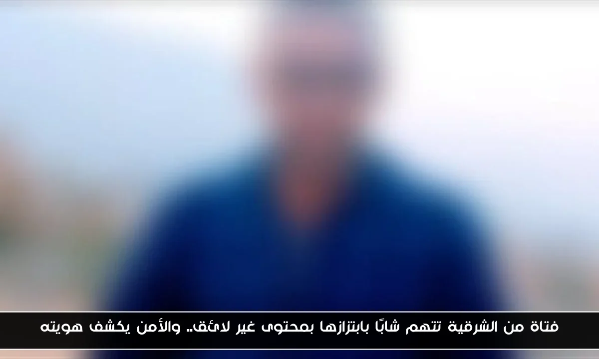 فتاة من الشرقية تتهم شابًا بابتزازها بمحتوى غير لائق.. والأمن يكشف هويته