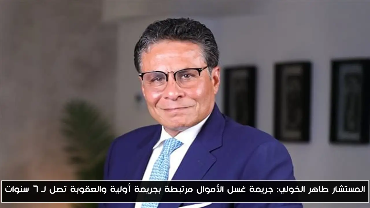 المستشار طاهر الخولي: جريمة غسل الأموال مرتبطة بجريمة أولية والعقوبة تصل لـ 7 سنوات