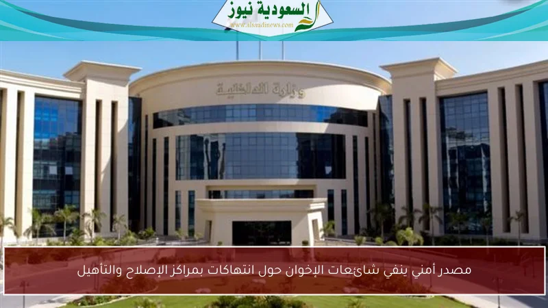 مصدر أمني ينفي شائعات الإخوان حول انتهاكات بمراكز الإصلاح والتأهيل