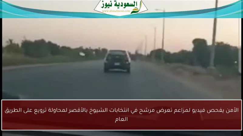 الأمن يفحص فيديو لمزاعم تعرض مرشح في انتخابات الشيوخ بالأقصر لمحاولة ترويع على الطريق العام
