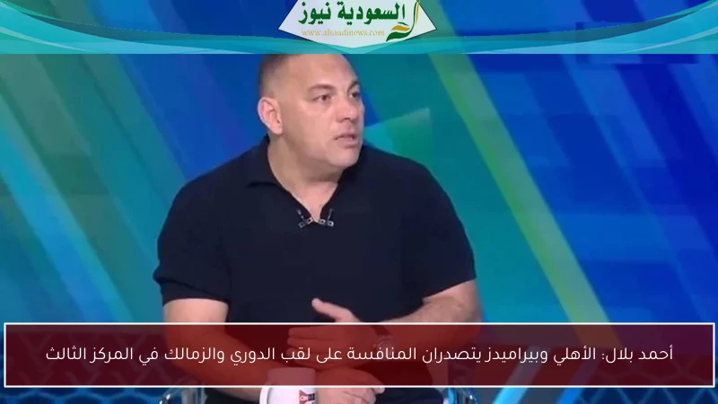 أحمد بلال: الأهلي وبيراميدز يتصدران المنافسة على لقب الدوري والزمالك في المركز الثالث
