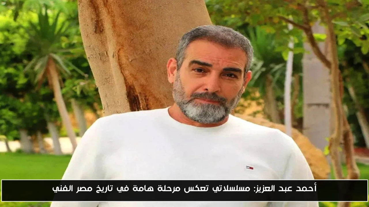 أحمد عبد العزيز: مسلسلاتي تعكس مرحلة هامة في تاريخ مصر الفني
