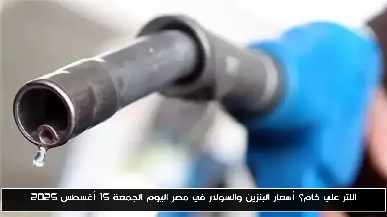 اللتر علي كام؟ أسعار البنزين والسولار في مصر اليوم الجمعة 15 أغسطس 2025