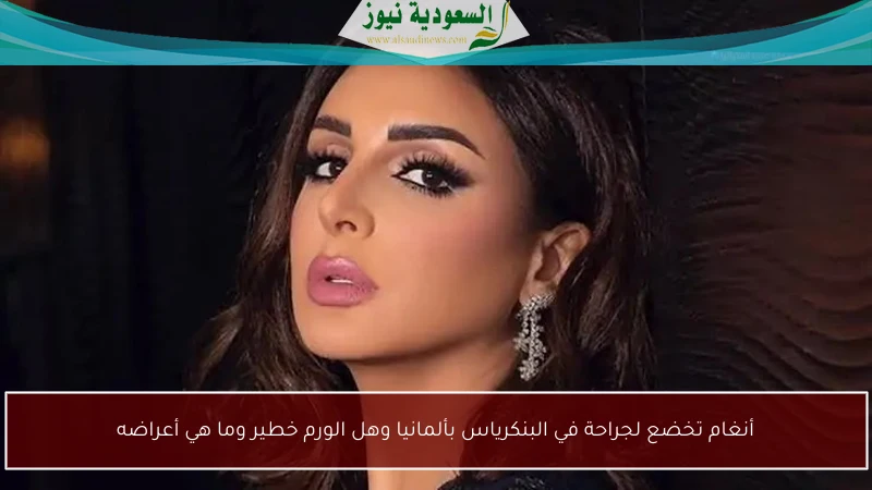 أنغام تخضع لجراحة في البنكرياس بألمانيا وهل الورم خطير وما هي أعراضه