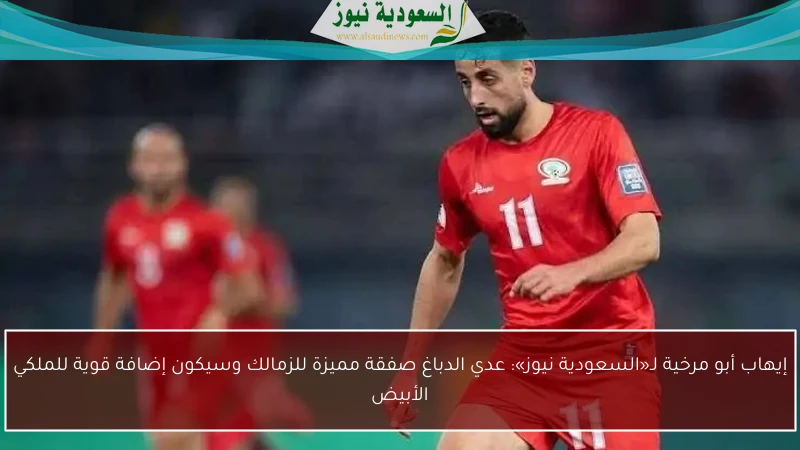 إيهاب أبو مرخية لـ«السعودية نيوز»: عدي الدباغ صفقة مميزة للزمالك وسيكون إضافة قوية للملكي الأبيض