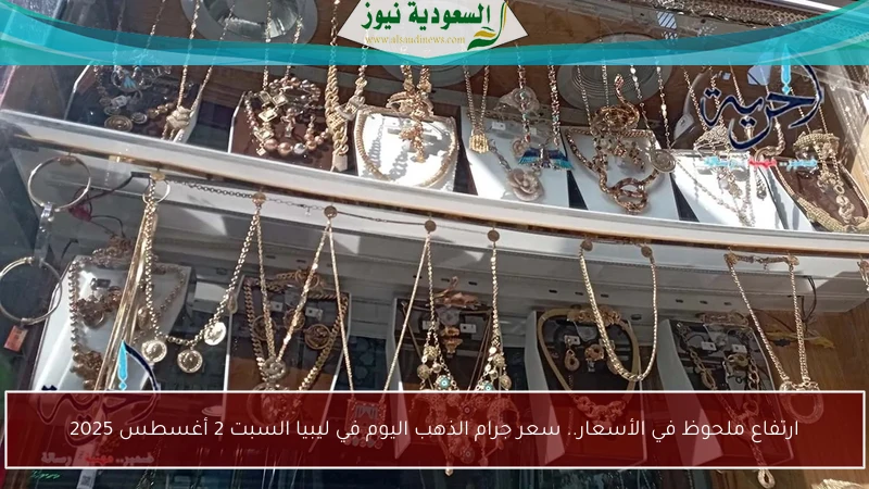 ارتفاع ملحوظ في الأسعار.. سعر جرام الذهب اليوم في ليبيا السبت 2 أغسطس 2025
