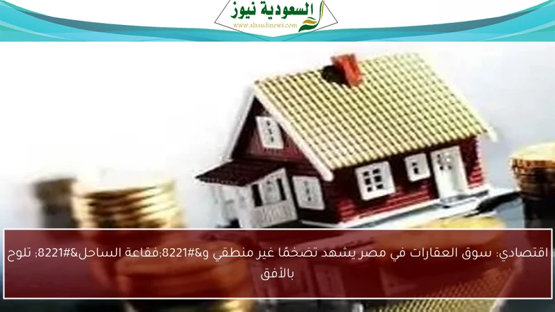 اقتصادي: سوق العقارات في مصر يشهد تضخمًا غير منطقي و”فقاعة الساحل” تلوح بالأفق