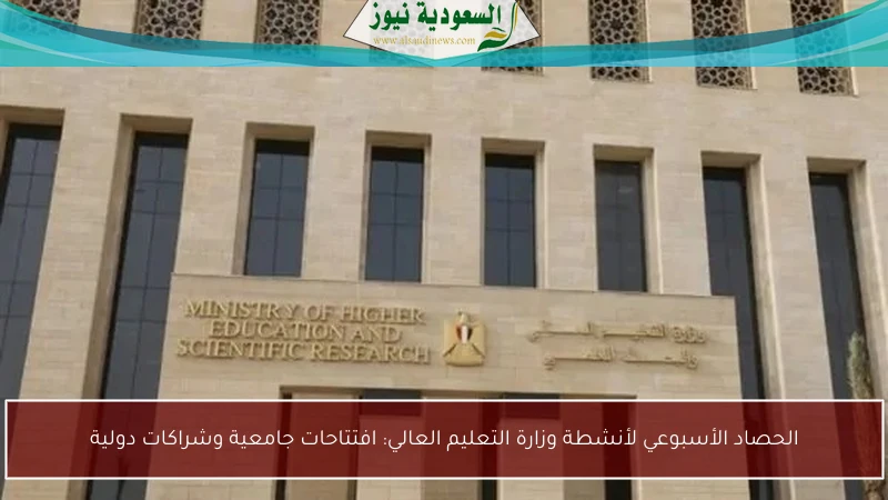 الحصاد الأسبوعي لأنشطة وزارة التعليم العالي: افتتاحات جامعية وشراكات دولية